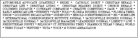 Text Box: AUTOMOBILE ADVOCATE QUARTERLY * BRIDES * CATHOLIC DIGEST * CHRISTIAN HERALD * CHRISTIAN LIFE * CHRISTIAN LIVING * CHRISTIAN READER'S DIGEST * CHURCH HERALD * COLUMBUS DISPATCH * COVENANT COMPANION * CREATIVE COMPUTING * DASH * DECISION * EARLY AMERICAN LIFE * ETERNITY * FATE * FOLIO * FLORIDA BUSINESS JOURNAL * FLORIDA TIMES-UNION * GOODNEWS BROADCASTER * GUIDEPOSTS * HEROLD-SCHRIFTENMISSION * HIS * HOME LIFE * INTERNATIONAL CORRESPONDENCE INSTITUTE JOURNAL * JACKSONVILLE BUSINESS JOURNAL * JACKSONVILLE JOURNAL * JACKSONVILLE MAGAZINE * LEADERSHIP JOURNAL * LIBERTY * LIVE * PRESBYTERIAN SURVEY * RELIGION * ST. PETERSBURG TIMES * SHAMROCK TEXAN * SMALL WORLD * TEENS TODAY * VENTURE * VISTA * VOICE * & YOUNG AMBASSADOR